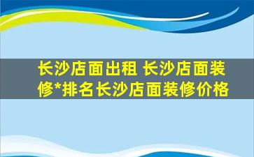 长沙店面出租 长沙店面装修*排名长沙店面装修价格
